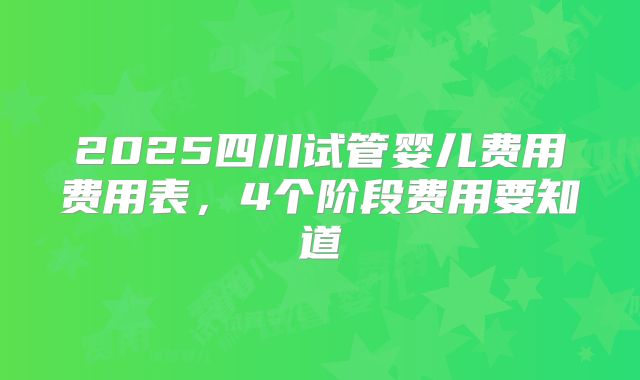 2025四川试管婴儿费用费用表，4个阶段费用要知道