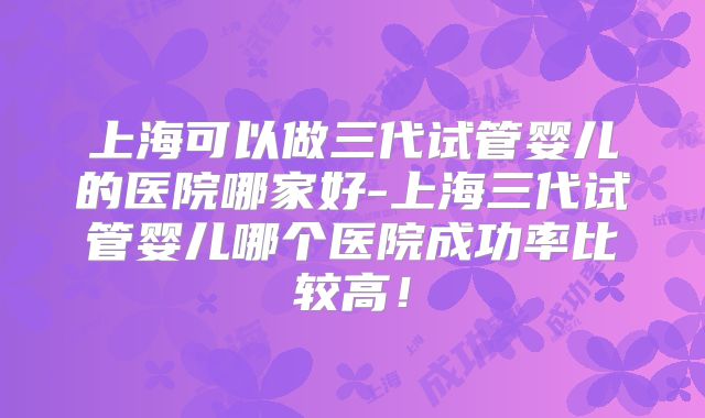 上海可以做三代试管婴儿的医院哪家好-上海三代试管婴儿哪个医院成功率比较高！