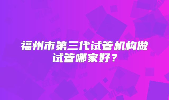 福州市第三代试管机构做试管哪家好？