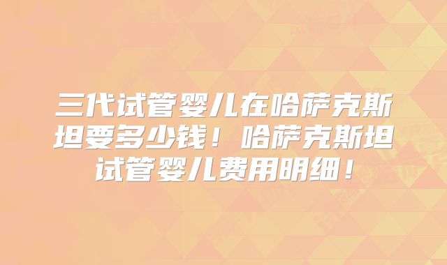 三代试管婴儿在哈萨克斯坦要多少钱！哈萨克斯坦试管婴儿费用明细！