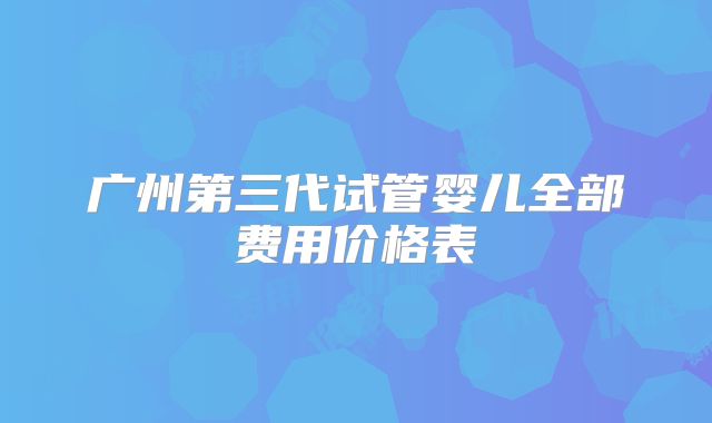 广州第三代试管婴儿全部费用价格表