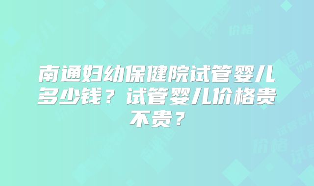 南通妇幼保健院试管婴儿多少钱？试管婴儿价格贵不贵？