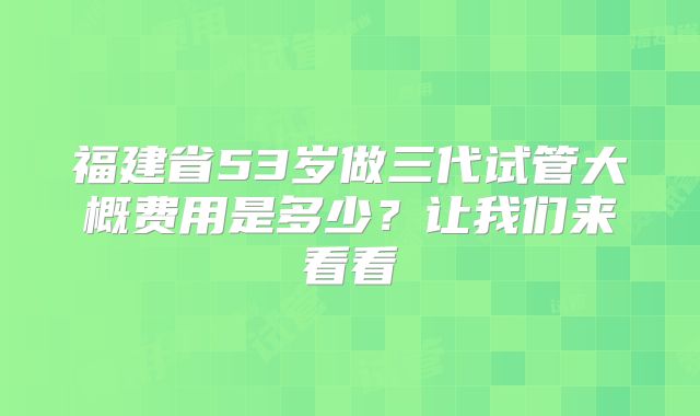 福建省53岁做三代试管大概费用是多少？让我们来看看
