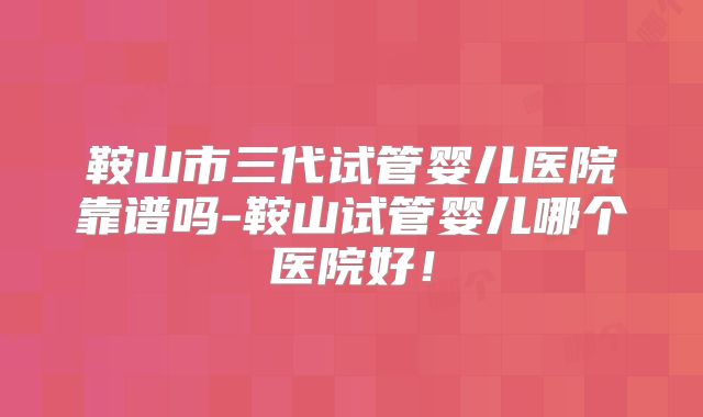 鞍山市三代试管婴儿医院靠谱吗-鞍山试管婴儿哪个医院好！