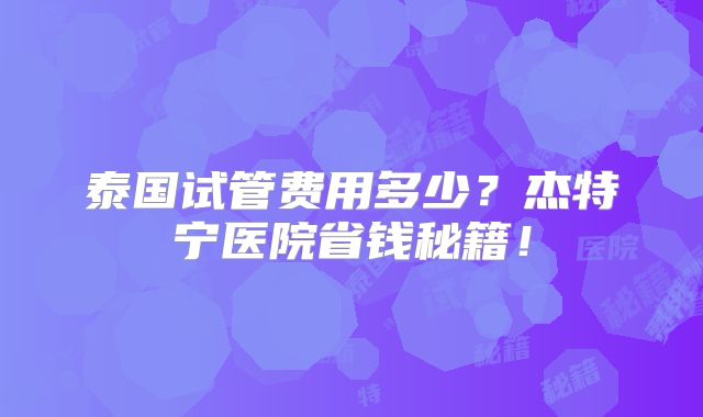 泰国试管费用多少？杰特宁医院省钱秘籍！