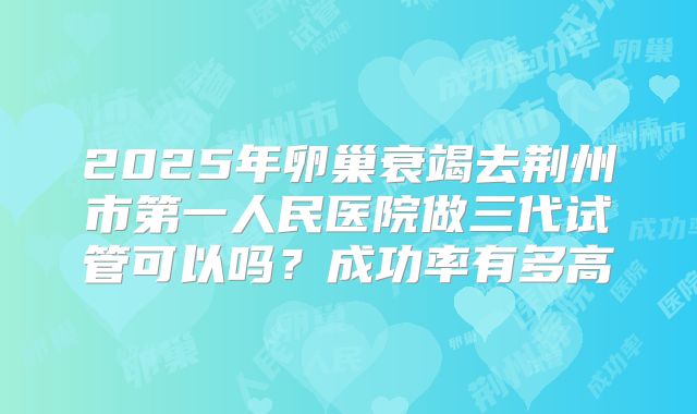 2025年卵巢衰竭去荆州市第一人民医院做三代试管可以吗？成功率有多高