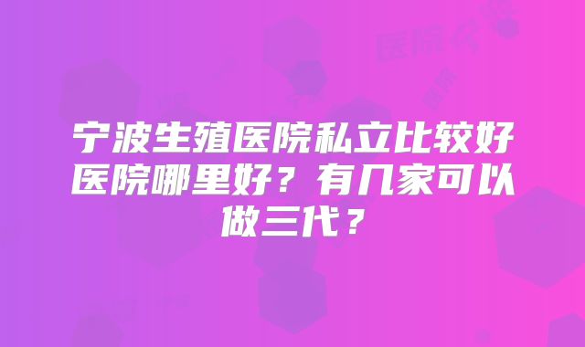 宁波生殖医院私立比较好医院哪里好？有几家可以做三代？