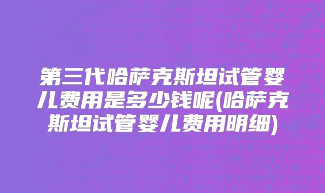 第三代哈萨克斯坦试管婴儿费用是多少钱呢(哈萨克斯坦试管婴儿费用明细)