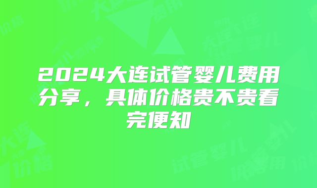 2024大连试管婴儿费用分享，具体价格贵不贵看完便知