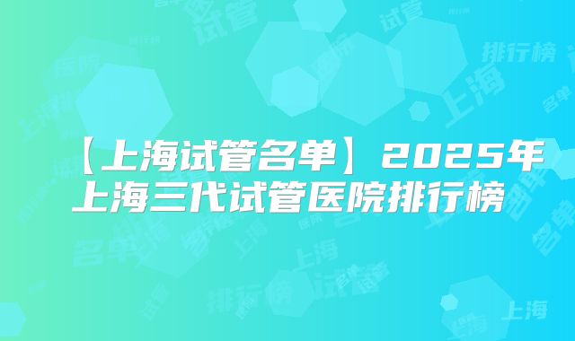 【上海试管名单】2025年上海三代试管医院排行榜