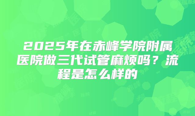 2025年在赤峰学院附属医院做三代试管麻烦吗？流程是怎么样的
