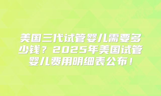 美国三代试管婴儿需要多少钱？2025年美国试管婴儿费用明细表公布！