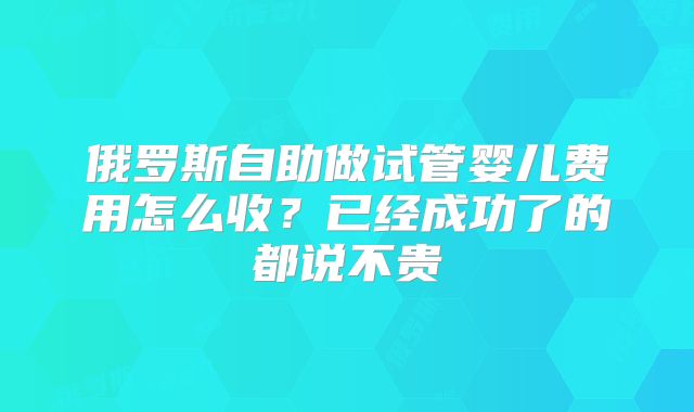 俄罗斯自助做试管婴儿费用怎么收?已经成功了的都说不贵