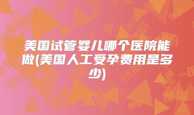 美国试管婴儿哪个医院能做(美国人工受孕费用是多少)
