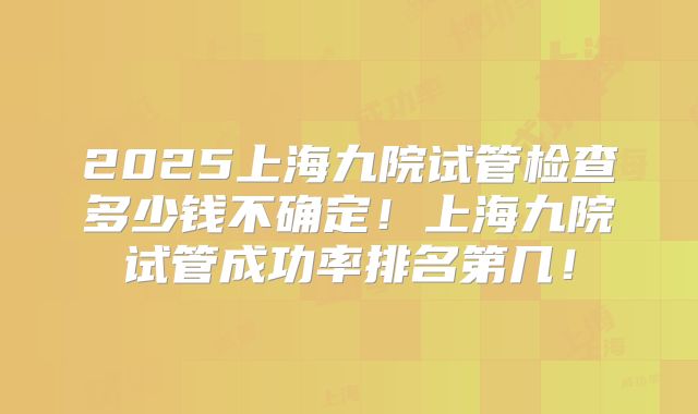 2025上海九院试管检查多少钱不确定！上海九院试管成功率排名第几！