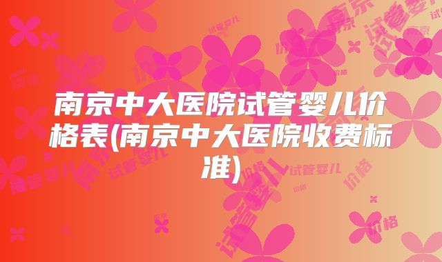 南京中大医院试管婴儿价格表(南京中大医院收费标准)