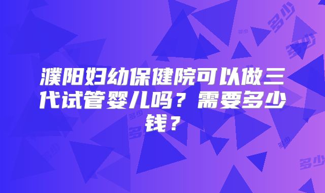 濮阳妇幼保健院可以做三代试管婴儿吗?需要多少钱?