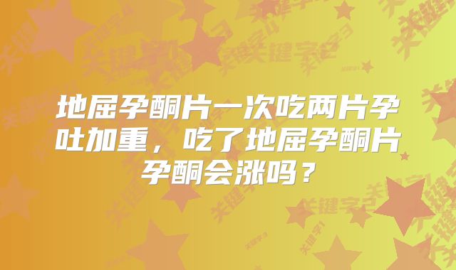 地屈孕酮片一次吃两片孕吐加重，吃了地屈孕酮片孕酮会涨吗？