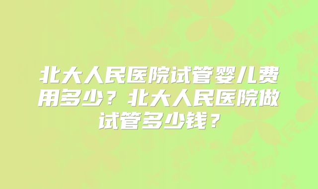 北大人民医院试管婴儿费用多少？北大人民医院做试管多少钱？