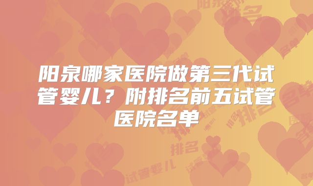 阳泉哪家医院做第三代试管婴儿?附排名前五试管医院名单