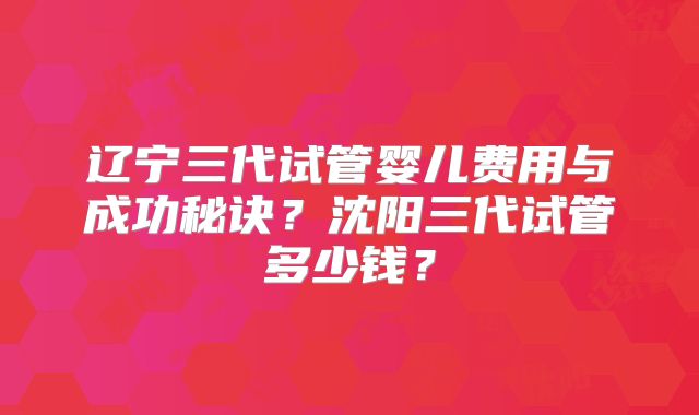辽宁三代试管婴儿费用与成功秘诀?沈阳三代试管多少钱?