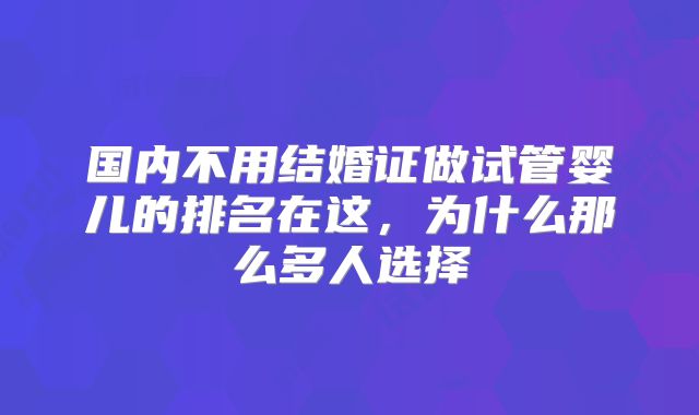国内不用结婚证做试管婴儿的排名在这,为什么那么多人选择