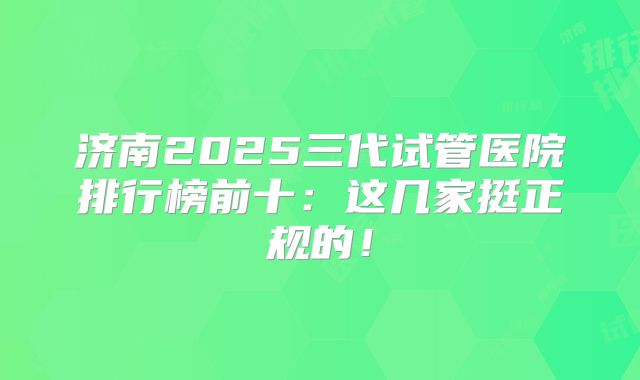 济南2025三代试管医院排行榜前十：这几家挺正规的！