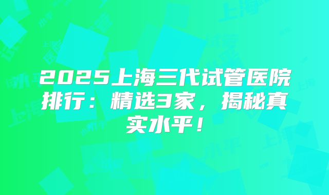 2025上海三代试管医院排行：精选3家，揭秘真实水平！