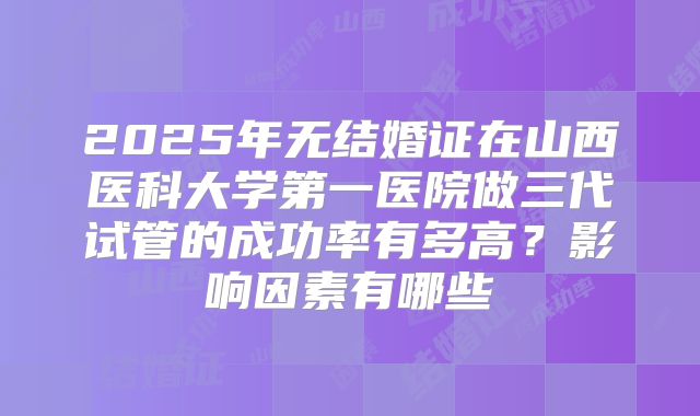2025年无结婚证在山西医科大学第一医院做三代试管的成功率有多高？影响因素有哪些