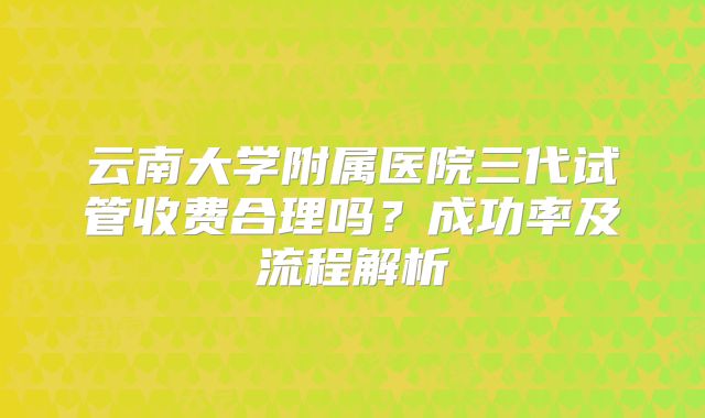 云南大学附属医院三代试管收费合理吗？成功率及流程解析