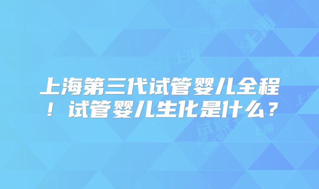 上海第三代试管婴儿全程！试管婴儿生化是什么？