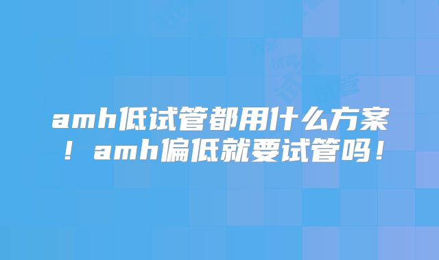 amh低试管都用什么方案！amh偏低就要试管吗！