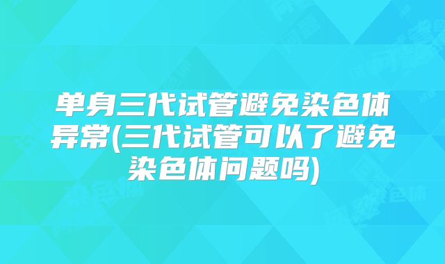 单身三代试管避免染色体异常(三代试管可以了避免染色体问题吗)