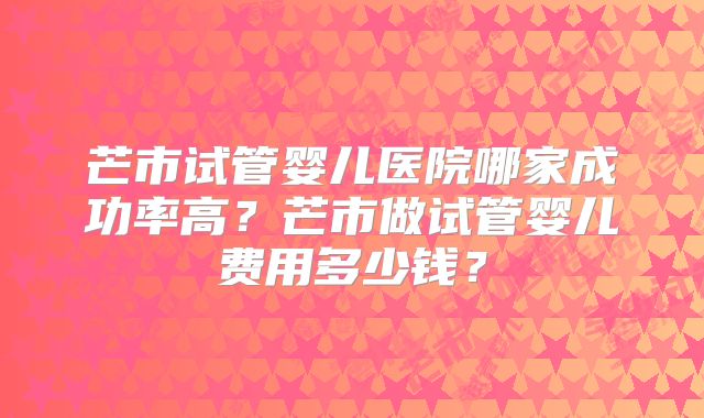 芒市试管婴儿医院哪家成功率高？芒市做试管婴儿费用多少钱？