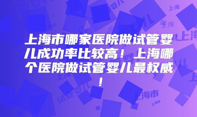 上海市哪家医院做试管婴儿成功率比较高！上海哪个医院做试管婴儿最权威！