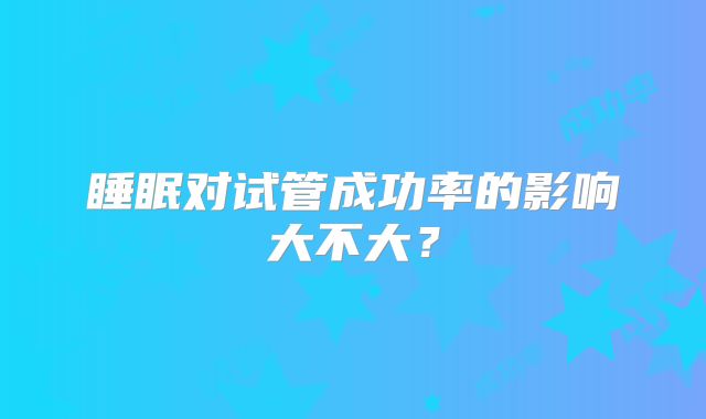 睡眠对试管成功率的影响大不大？