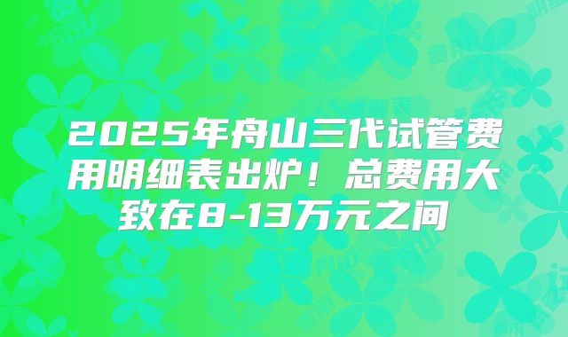 2025年舟山三代试管费用明细表出炉！总费用大致在8-13万元之间