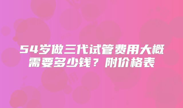 54岁做三代试管费用大概需要多少钱?附价格表