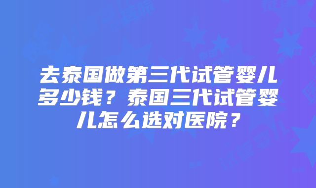去泰国做第三代试管婴儿多少钱？泰国三代试管婴儿怎么选对医院？