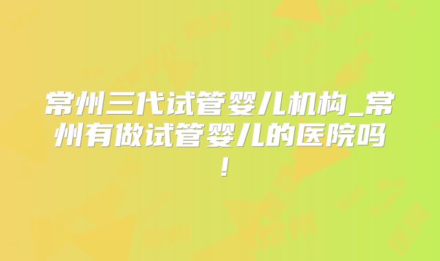 常州三代试管婴儿机构_常州有做试管婴儿的医院吗！
