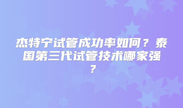 杰特宁试管成功率如何？泰国第三代试管技术哪家强？