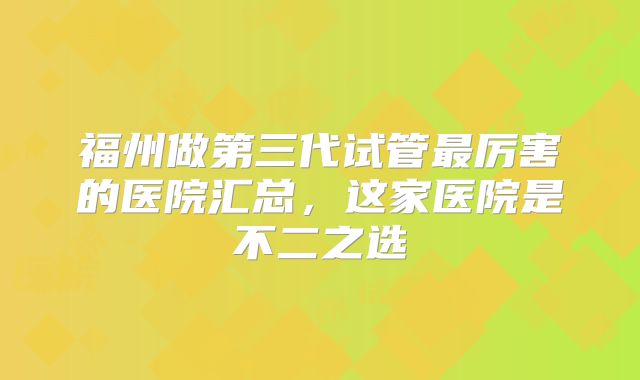 福州做第三代试管最厉害的医院汇总，这家医院是不二之选