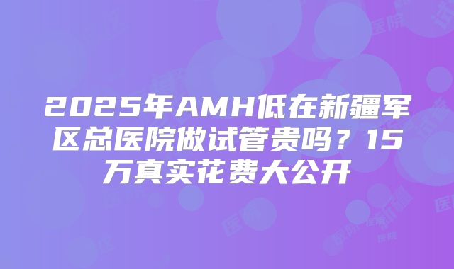2025年AMH低在新疆军区总医院做试管贵吗？15万真实花费大公开