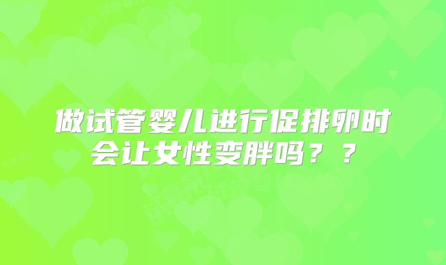 做试管婴儿进行促排卵时会让女性变胖吗??