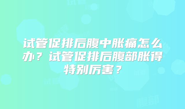 试管促排后腹中胀痛怎么办？试管促排后腹部胀得特别厉害？
