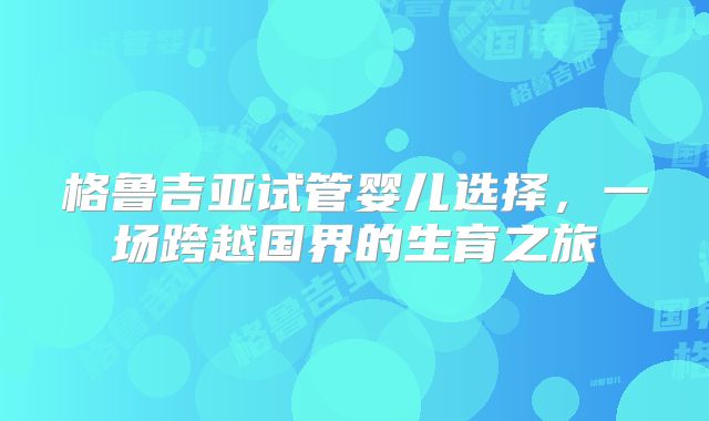格鲁吉亚试管婴儿选择,一场跨越国界的生育之旅