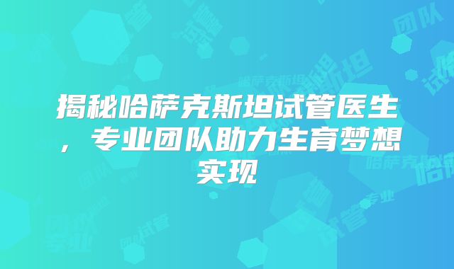 揭秘哈萨克斯坦试管医生,专业团队助力生育梦想实现