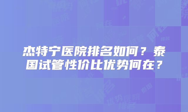 杰特宁医院排名如何？泰国试管性价比优势何在？