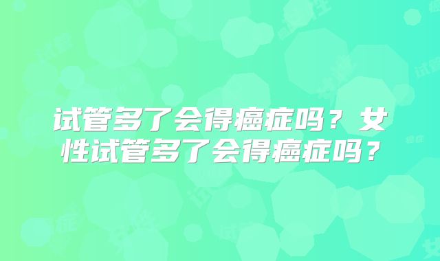 试管多了会得癌症吗？女性试管多了会得癌症吗？