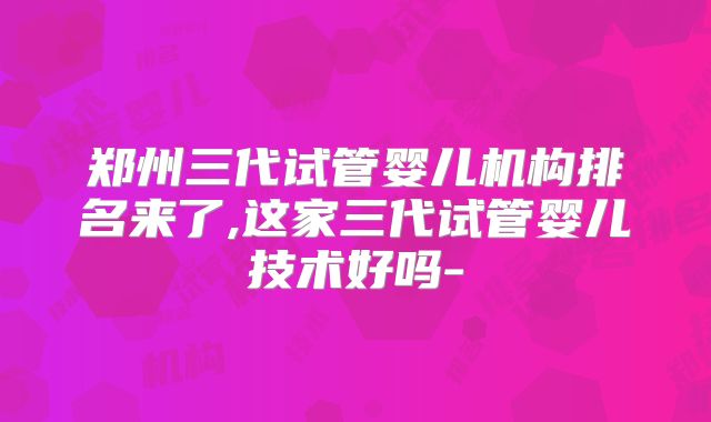 郑州三代试管婴儿机构排名来了,这家三代试管婴儿技术好吗-